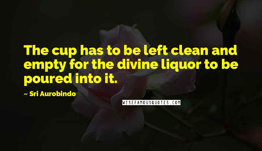 Sri Aurobindo Quotes: The cup has to be left clean and empty for the divine liquor to be poured into it.