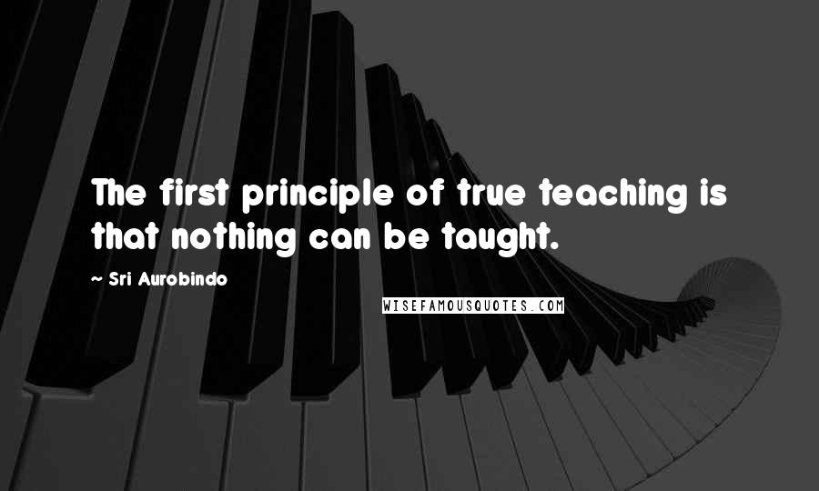 Sri Aurobindo Quotes: The first principle of true teaching is that nothing can be taught.