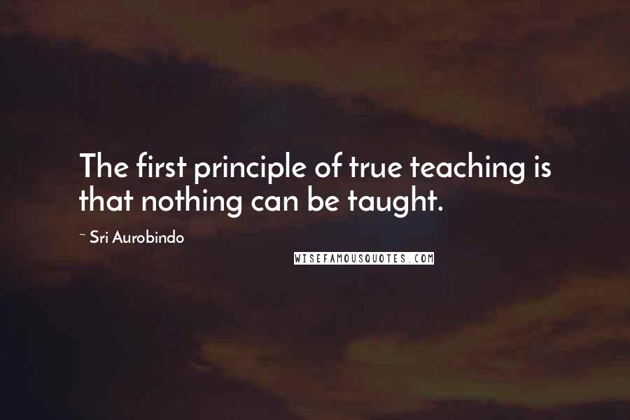 Sri Aurobindo Quotes: The first principle of true teaching is that nothing can be taught.