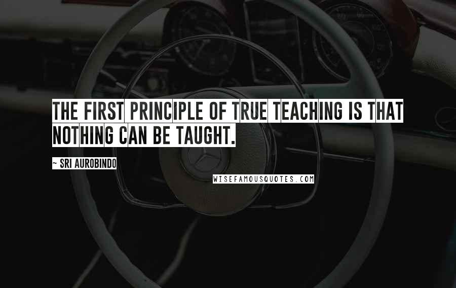 Sri Aurobindo Quotes: The first principle of true teaching is that nothing can be taught.