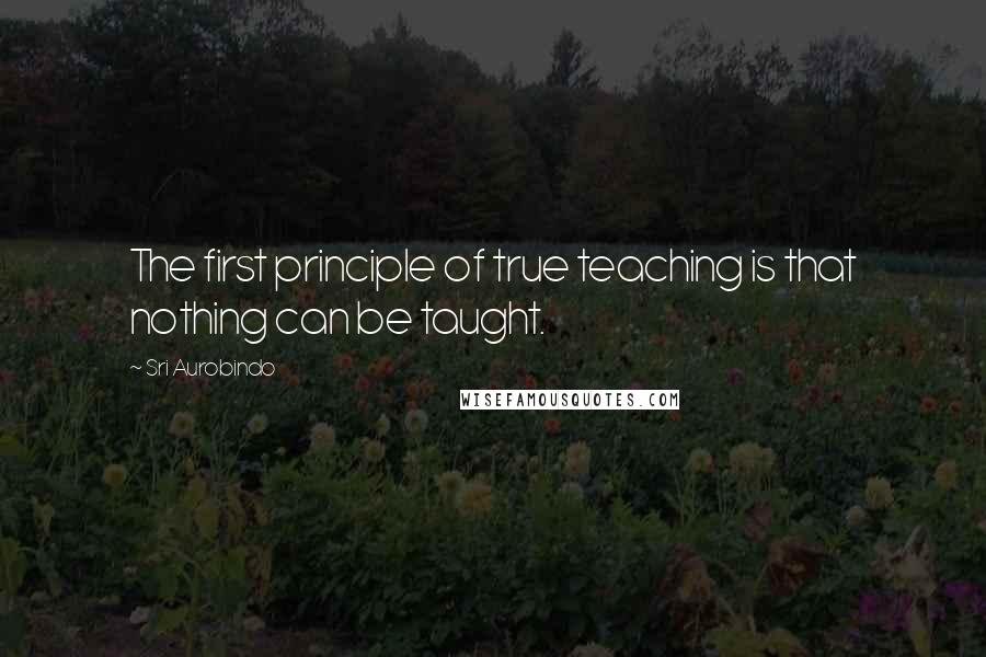 Sri Aurobindo Quotes: The first principle of true teaching is that nothing can be taught.