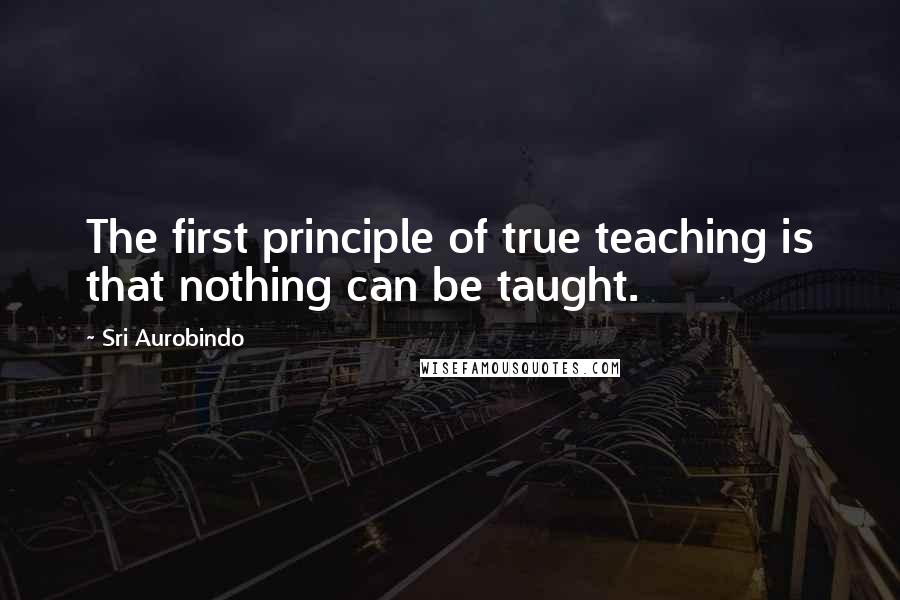 Sri Aurobindo Quotes: The first principle of true teaching is that nothing can be taught.