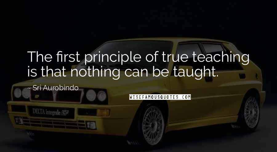 Sri Aurobindo Quotes: The first principle of true teaching is that nothing can be taught.