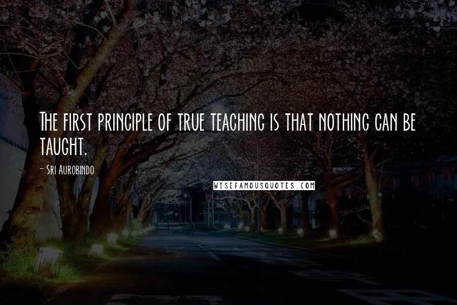 Sri Aurobindo Quotes: The first principle of true teaching is that nothing can be taught.