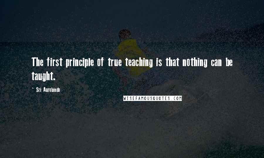 Sri Aurobindo Quotes: The first principle of true teaching is that nothing can be taught.