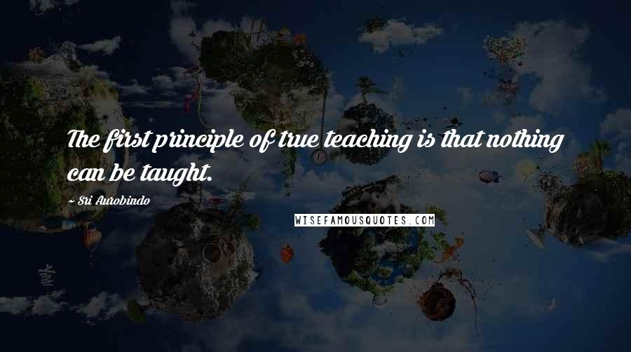 Sri Aurobindo Quotes: The first principle of true teaching is that nothing can be taught.