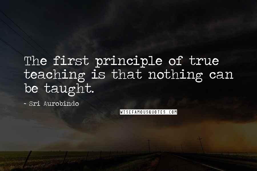 Sri Aurobindo Quotes: The first principle of true teaching is that nothing can be taught.