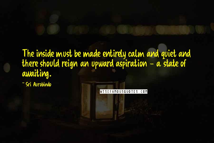 Sri Aurobindo Quotes: The inside must be made entirely calm and quiet and there should reign an upward aspiration - a state of awaiting.