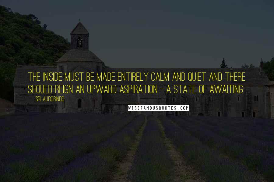 Sri Aurobindo Quotes: The inside must be made entirely calm and quiet and there should reign an upward aspiration - a state of awaiting.