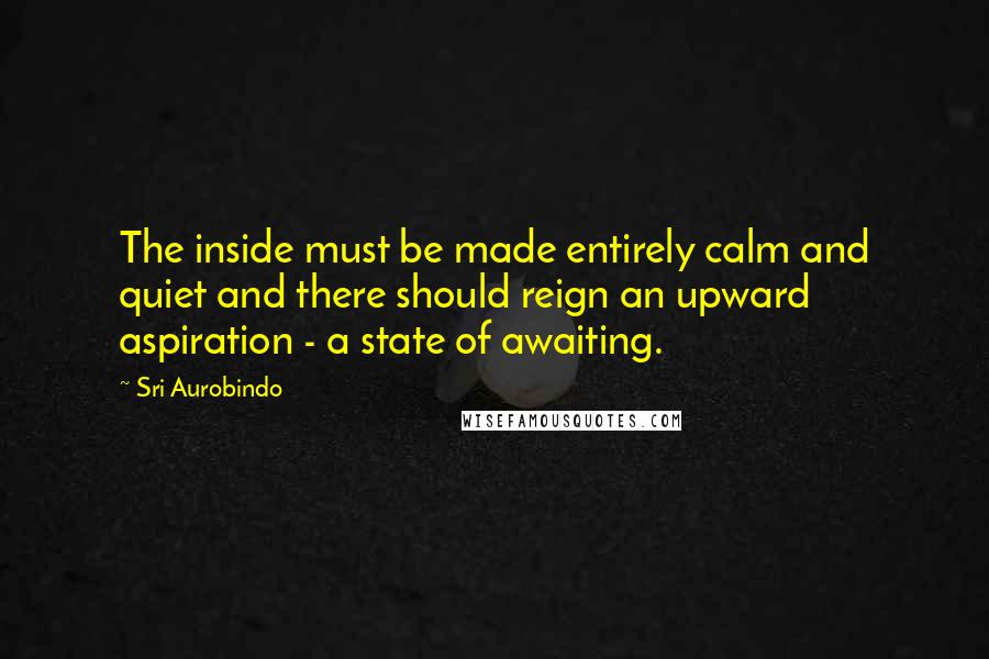 Sri Aurobindo Quotes: The inside must be made entirely calm and quiet and there should reign an upward aspiration - a state of awaiting.