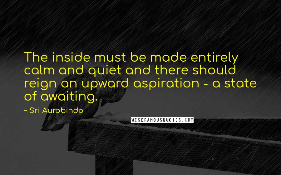 Sri Aurobindo Quotes: The inside must be made entirely calm and quiet and there should reign an upward aspiration - a state of awaiting.