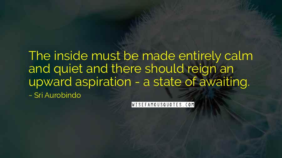 Sri Aurobindo Quotes: The inside must be made entirely calm and quiet and there should reign an upward aspiration - a state of awaiting.