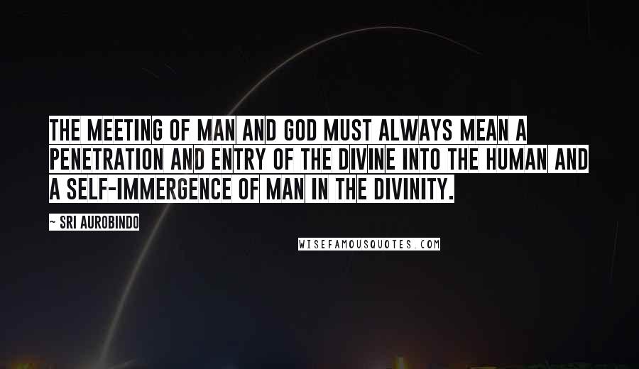 Sri Aurobindo Quotes: The meeting of man and God must always mean a penetration and entry of the divine into the human and a self-immergence of man in the Divinity.