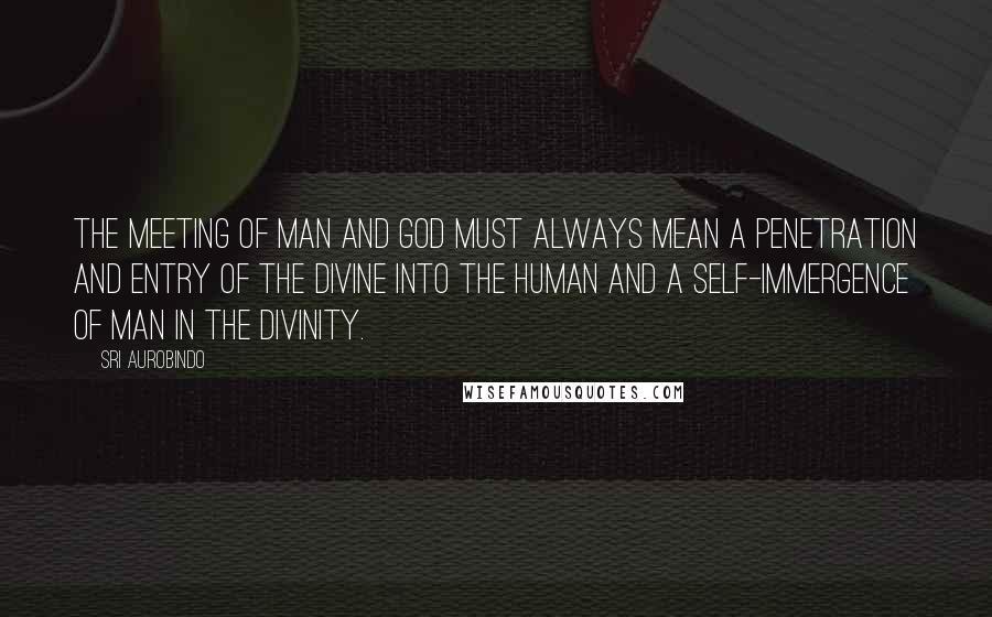 Sri Aurobindo Quotes: The meeting of man and God must always mean a penetration and entry of the divine into the human and a self-immergence of man in the Divinity.