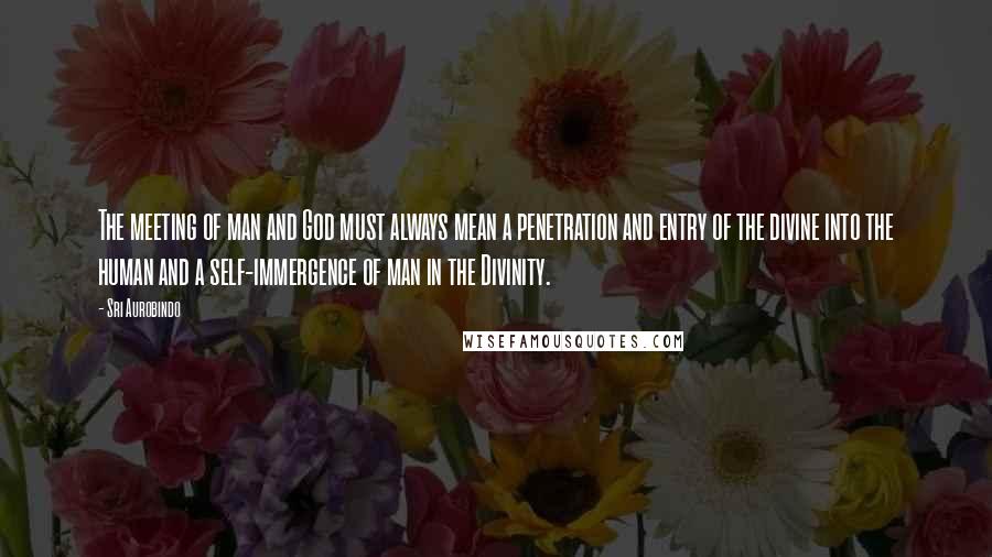 Sri Aurobindo Quotes: The meeting of man and God must always mean a penetration and entry of the divine into the human and a self-immergence of man in the Divinity.