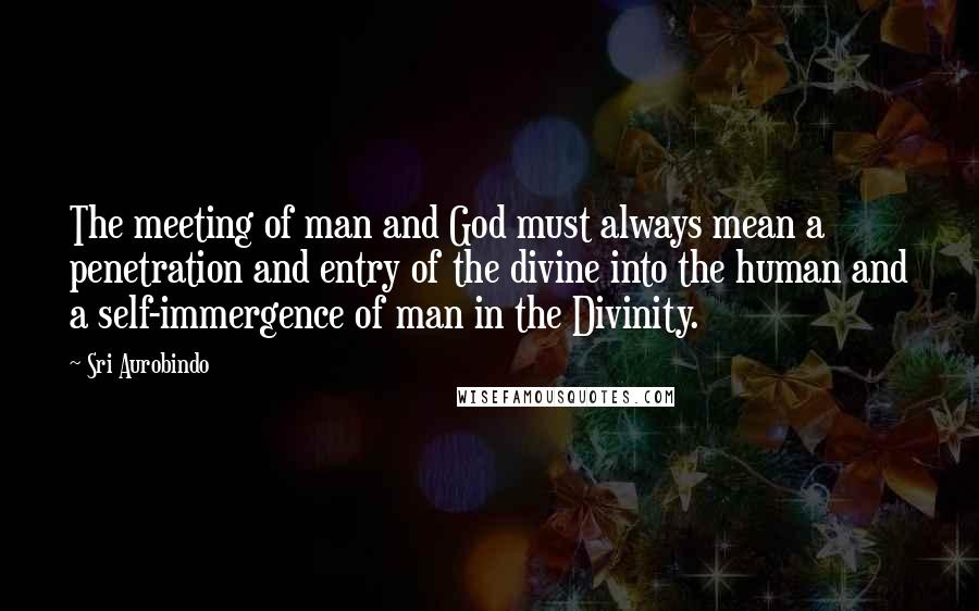 Sri Aurobindo Quotes: The meeting of man and God must always mean a penetration and entry of the divine into the human and a self-immergence of man in the Divinity.