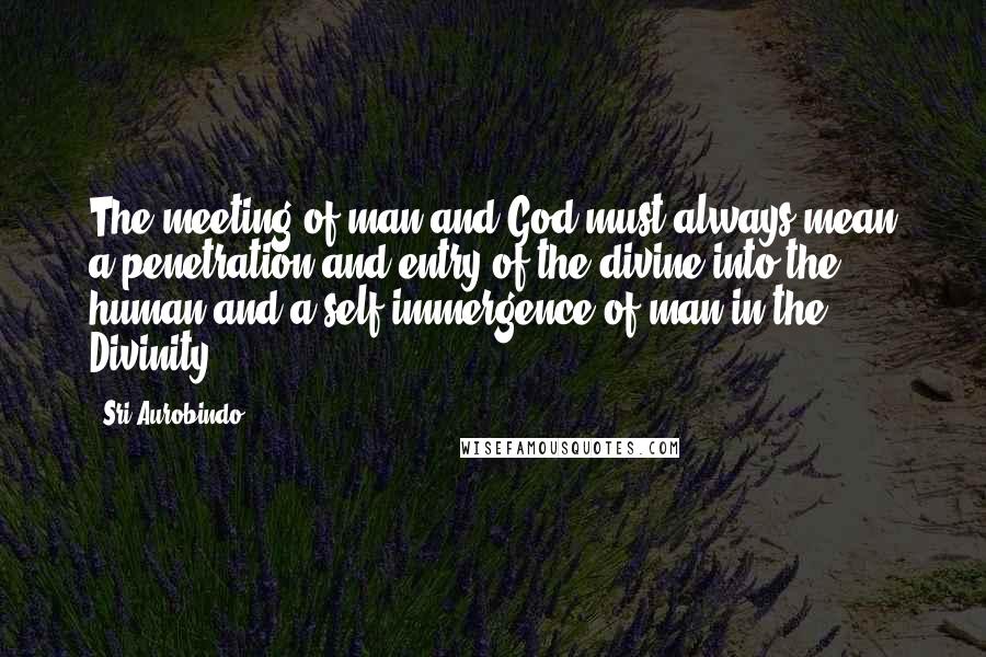 Sri Aurobindo Quotes: The meeting of man and God must always mean a penetration and entry of the divine into the human and a self-immergence of man in the Divinity.