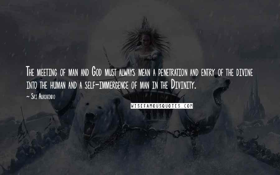 Sri Aurobindo Quotes: The meeting of man and God must always mean a penetration and entry of the divine into the human and a self-immergence of man in the Divinity.