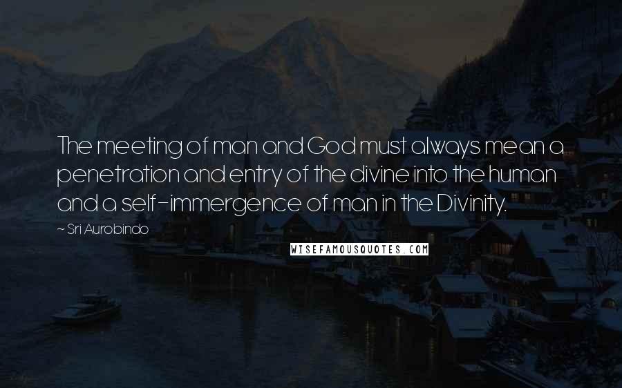 Sri Aurobindo Quotes: The meeting of man and God must always mean a penetration and entry of the divine into the human and a self-immergence of man in the Divinity.