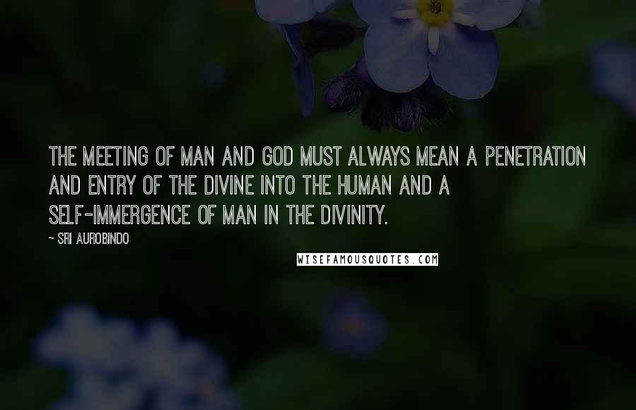 Sri Aurobindo Quotes: The meeting of man and God must always mean a penetration and entry of the divine into the human and a self-immergence of man in the Divinity.