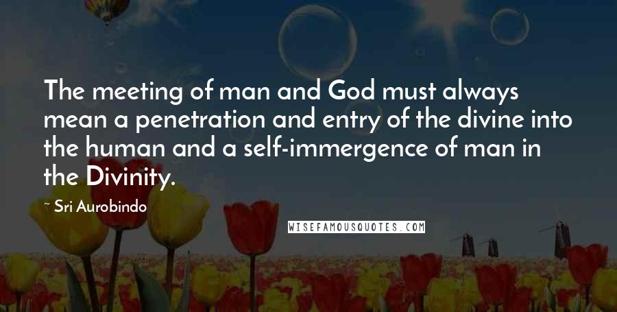 Sri Aurobindo Quotes: The meeting of man and God must always mean a penetration and entry of the divine into the human and a self-immergence of man in the Divinity.