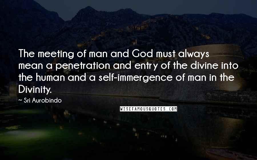 Sri Aurobindo Quotes: The meeting of man and God must always mean a penetration and entry of the divine into the human and a self-immergence of man in the Divinity.