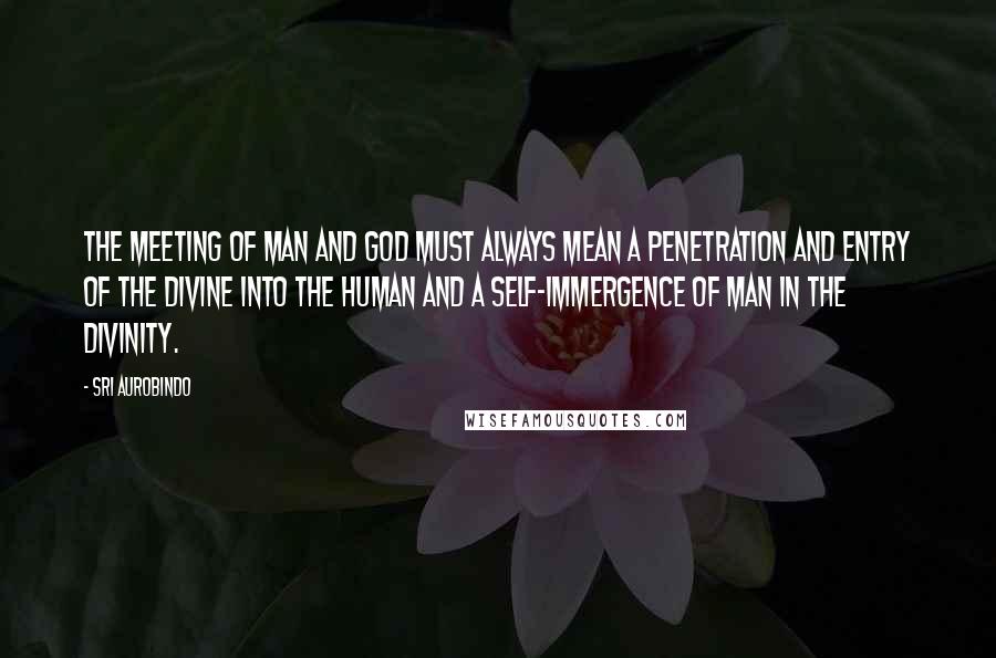 Sri Aurobindo Quotes: The meeting of man and God must always mean a penetration and entry of the divine into the human and a self-immergence of man in the Divinity.