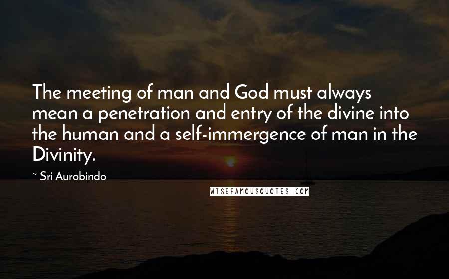 Sri Aurobindo Quotes: The meeting of man and God must always mean a penetration and entry of the divine into the human and a self-immergence of man in the Divinity.