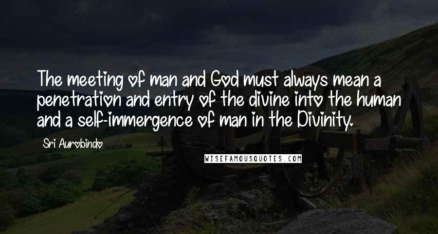 Sri Aurobindo Quotes: The meeting of man and God must always mean a penetration and entry of the divine into the human and a self-immergence of man in the Divinity.