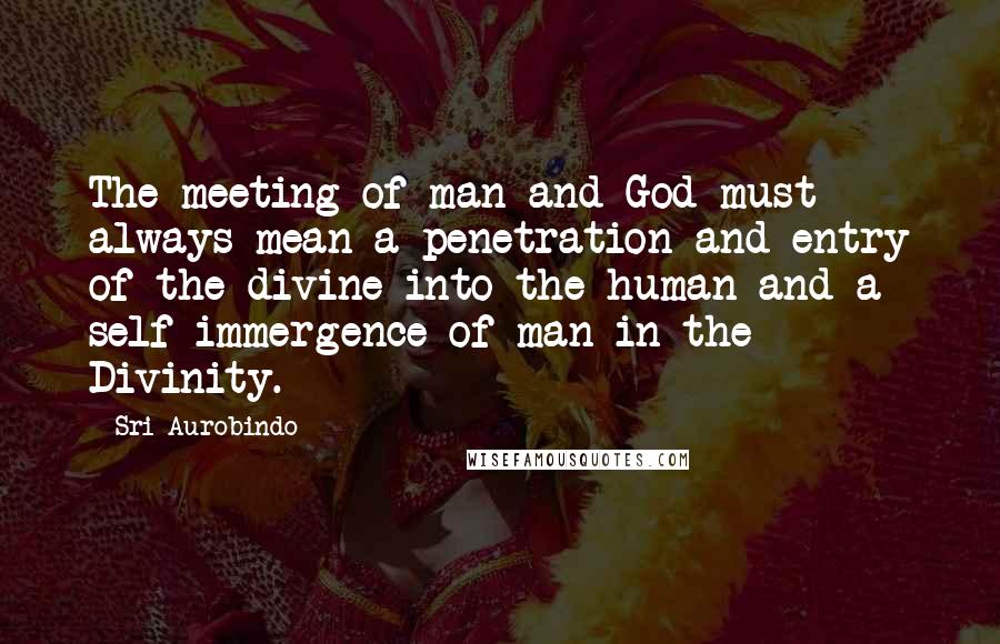 Sri Aurobindo Quotes: The meeting of man and God must always mean a penetration and entry of the divine into the human and a self-immergence of man in the Divinity.