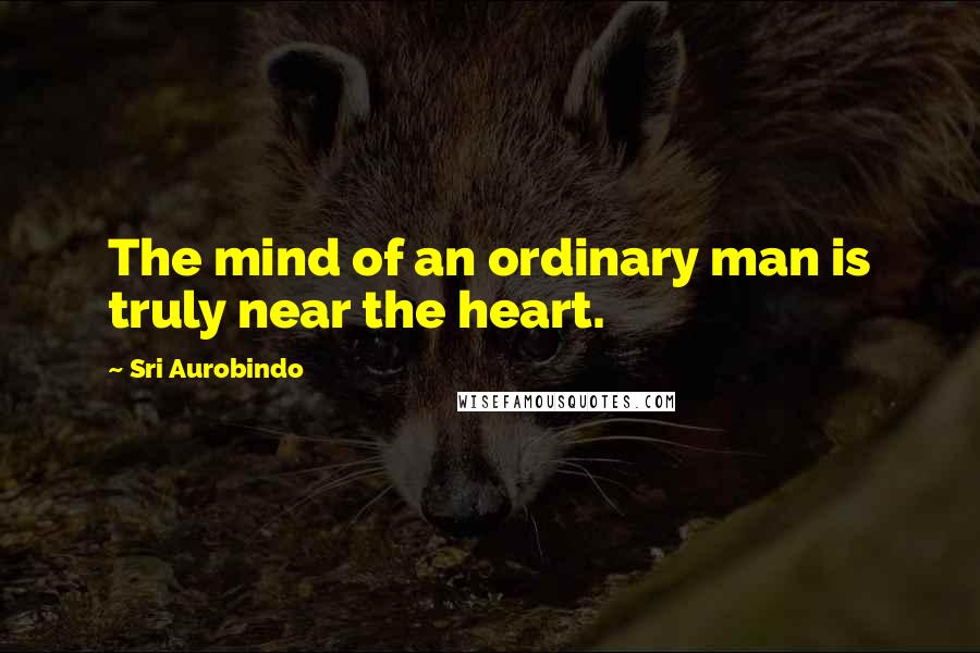 Sri Aurobindo Quotes: The mind of an ordinary man is truly near the heart.