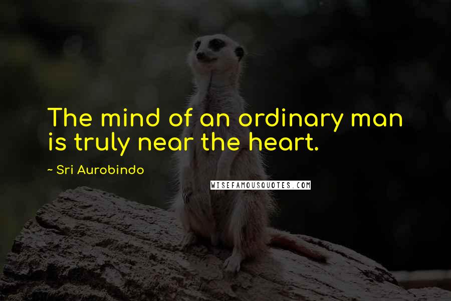 Sri Aurobindo Quotes: The mind of an ordinary man is truly near the heart.