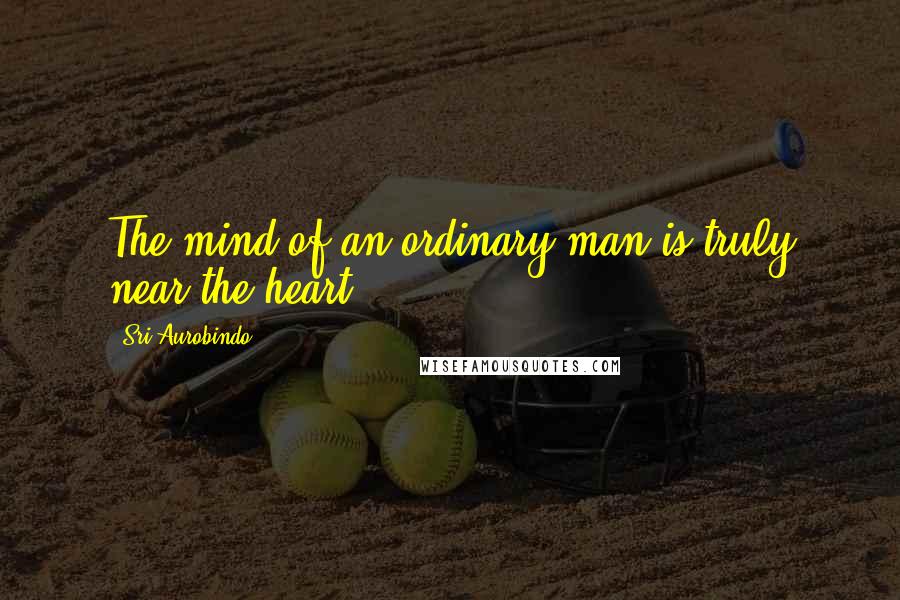 Sri Aurobindo Quotes: The mind of an ordinary man is truly near the heart.