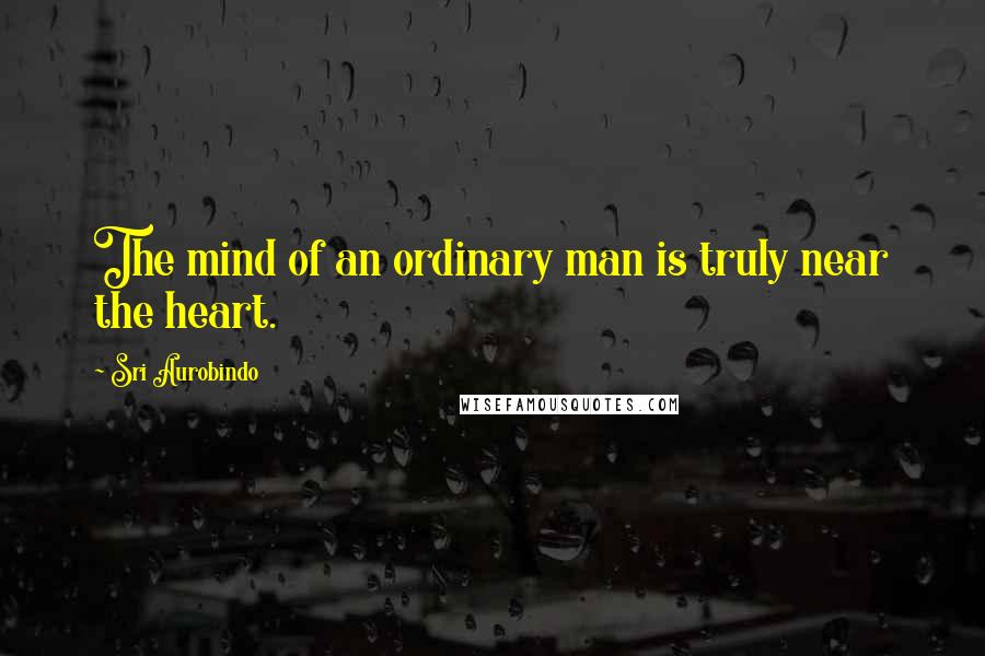 Sri Aurobindo Quotes: The mind of an ordinary man is truly near the heart.
