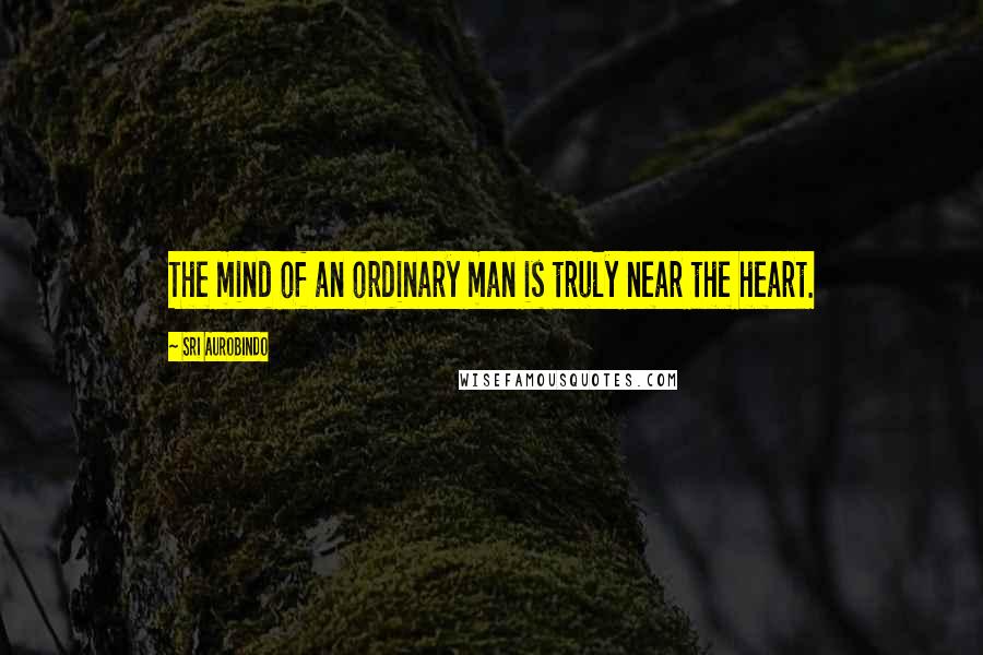 Sri Aurobindo Quotes: The mind of an ordinary man is truly near the heart.