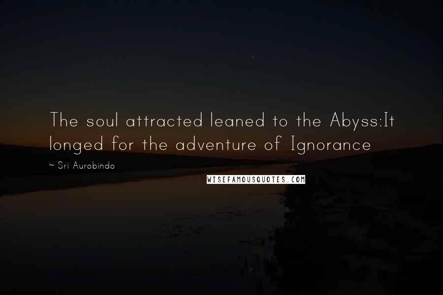 Sri Aurobindo Quotes: The soul attracted leaned to the Abyss:It longed for the adventure of Ignorance