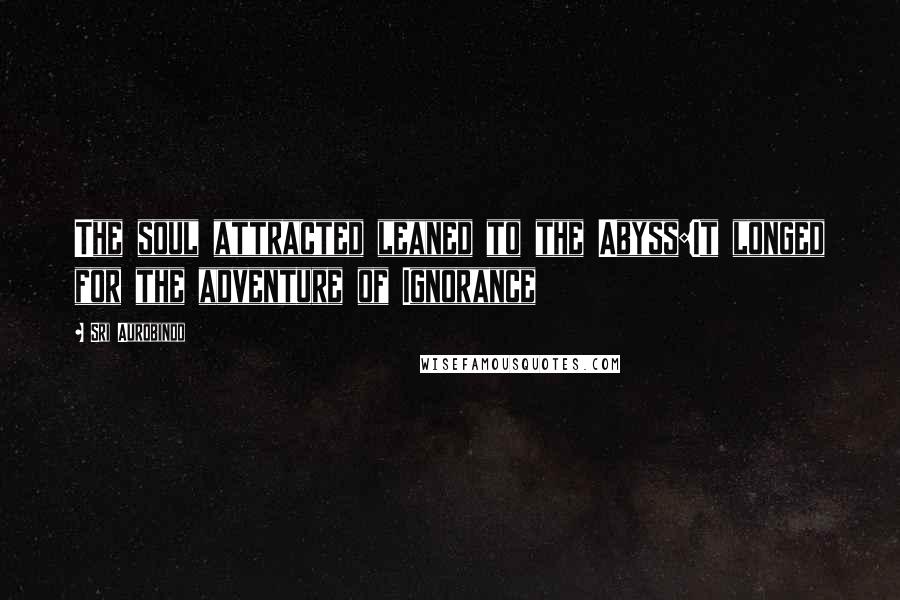 Sri Aurobindo Quotes: The soul attracted leaned to the Abyss:It longed for the adventure of Ignorance