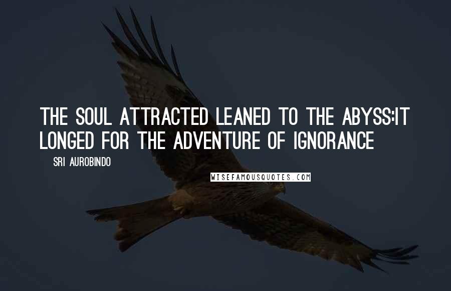 Sri Aurobindo Quotes: The soul attracted leaned to the Abyss:It longed for the adventure of Ignorance