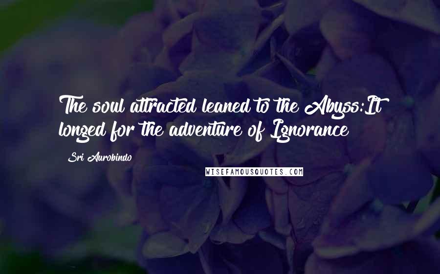 Sri Aurobindo Quotes: The soul attracted leaned to the Abyss:It longed for the adventure of Ignorance