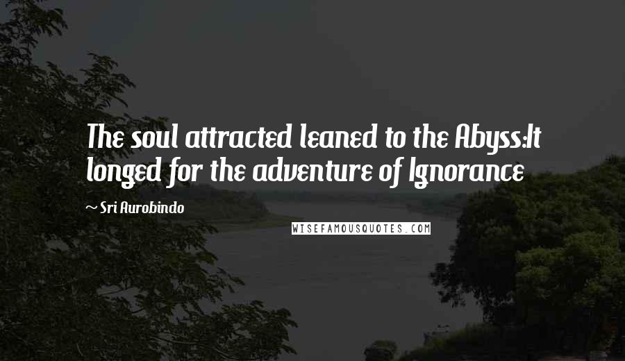 Sri Aurobindo Quotes: The soul attracted leaned to the Abyss:It longed for the adventure of Ignorance