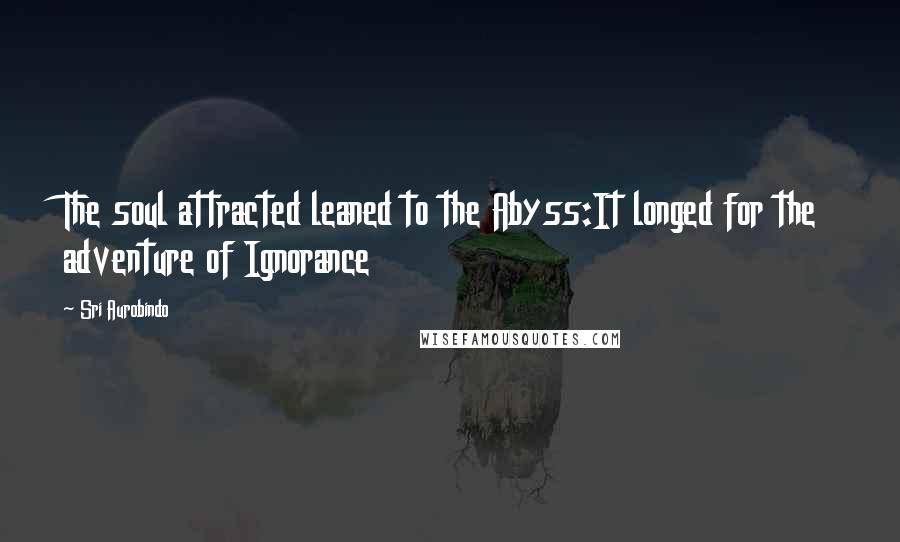 Sri Aurobindo Quotes: The soul attracted leaned to the Abyss:It longed for the adventure of Ignorance