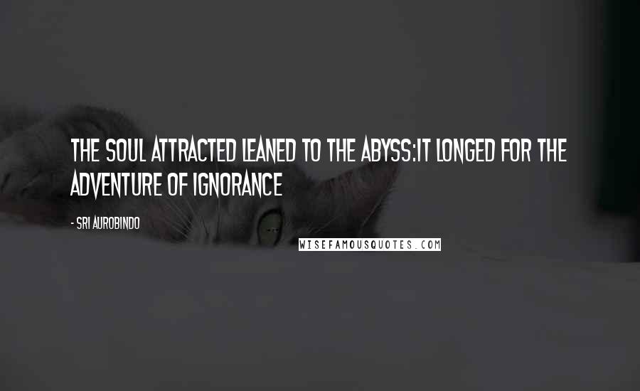 Sri Aurobindo Quotes: The soul attracted leaned to the Abyss:It longed for the adventure of Ignorance