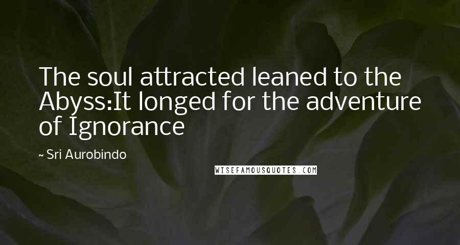 Sri Aurobindo Quotes: The soul attracted leaned to the Abyss:It longed for the adventure of Ignorance