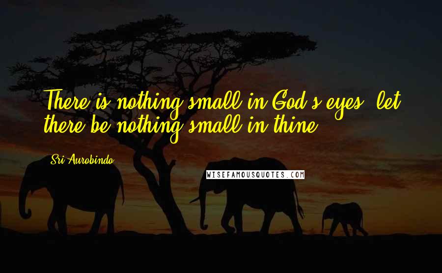 Sri Aurobindo Quotes: There is nothing small in God's eyes; let there be nothing small in thine