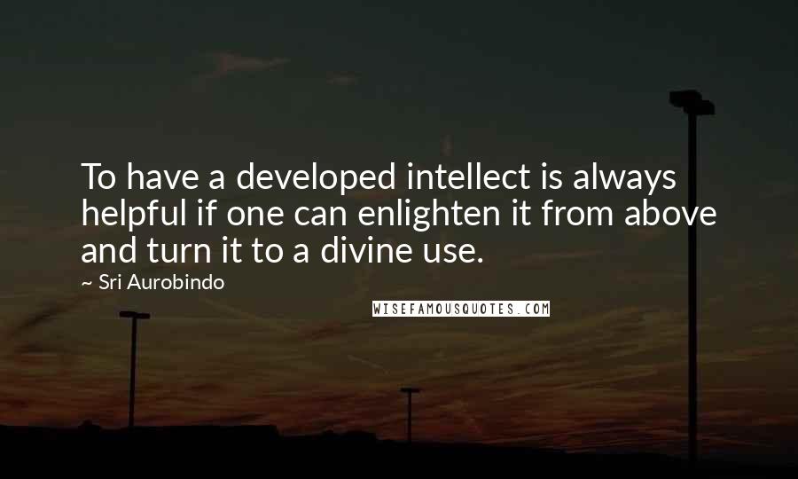 Sri Aurobindo Quotes: To have a developed intellect is always helpful if one can enlighten it from above and turn it to a divine use.