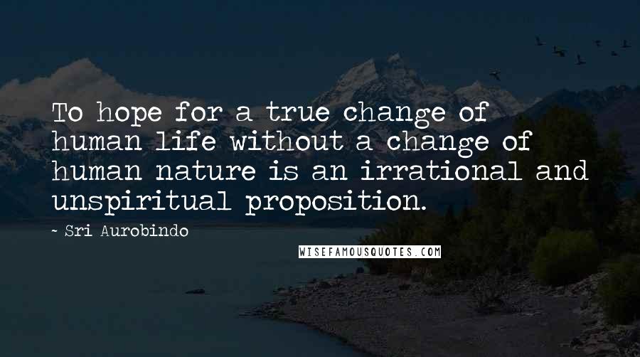 Sri Aurobindo Quotes: To hope for a true change of human life without a change of human nature is an irrational and unspiritual proposition.