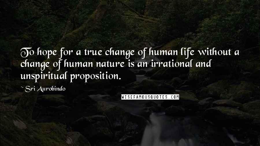 Sri Aurobindo Quotes: To hope for a true change of human life without a change of human nature is an irrational and unspiritual proposition.