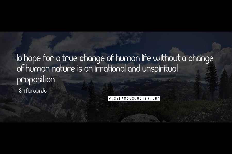 Sri Aurobindo Quotes: To hope for a true change of human life without a change of human nature is an irrational and unspiritual proposition.