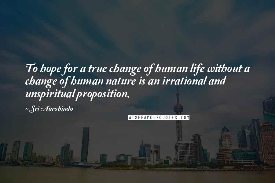 Sri Aurobindo Quotes: To hope for a true change of human life without a change of human nature is an irrational and unspiritual proposition.