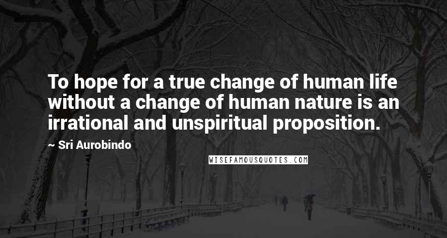 Sri Aurobindo Quotes: To hope for a true change of human life without a change of human nature is an irrational and unspiritual proposition.